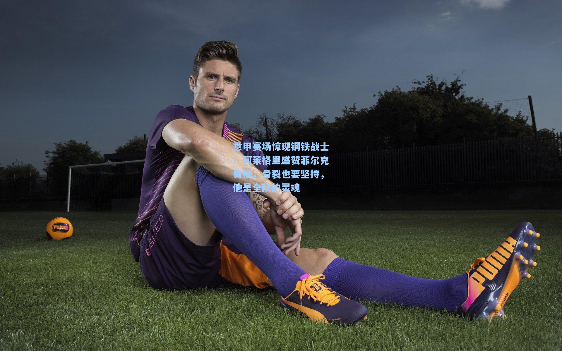 意甲赛场惊现钢铁战士！阿莱格里盛赞菲尔克鲁格，骨裂也要坚持，他是全队的灵魂